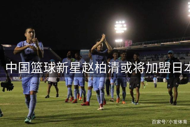 中国篮球新星赵柏清或将加盟日本联赛，开启职业生涯新篇章