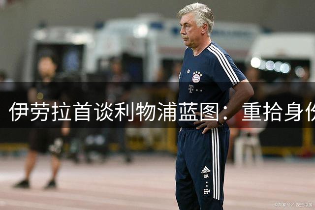 伊劳拉首谈利物浦蓝图：重拾身份认同，团队至上与信任青训是关键