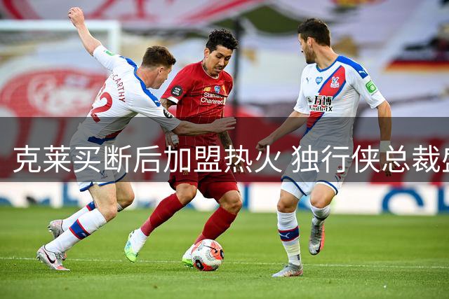 克莱买断后加盟热火 独行侠总裁盛赞其职业精神