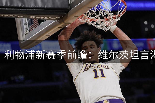 利物浦新赛季前瞻：维尔茨坦言渴望蜕变 直言上季表现不及格