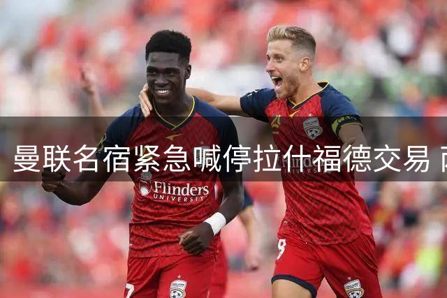曼联名宿紧急喊停拉什福德交易 两套海外方案浮出水面