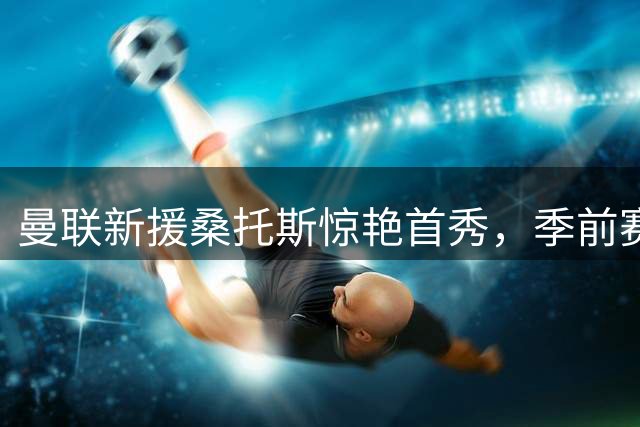曼联新援桑托斯惊艳首秀，季前赛战平巴黎损兵折将
