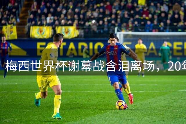 梅西世界杯谢幕战含泪离场，20年传奇生涯创多项历史纪录