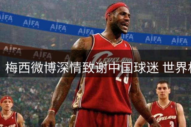 梅西微博深情致谢中国球迷 世界杯之旅见证深厚情谊