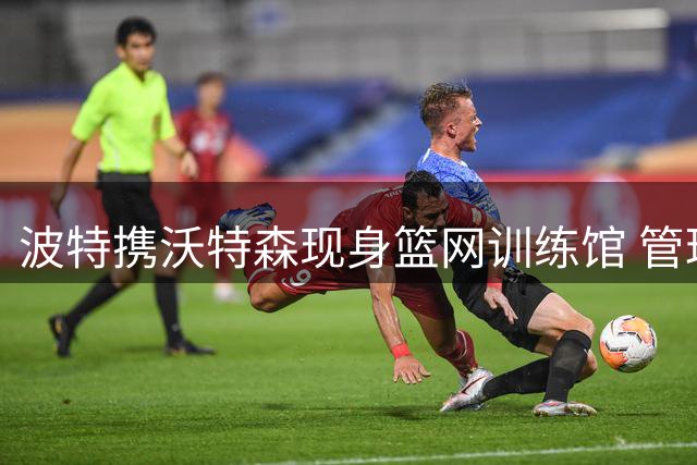 波特携沃特森现身篮网训练馆 管理层冷淡态度暗藏玄机