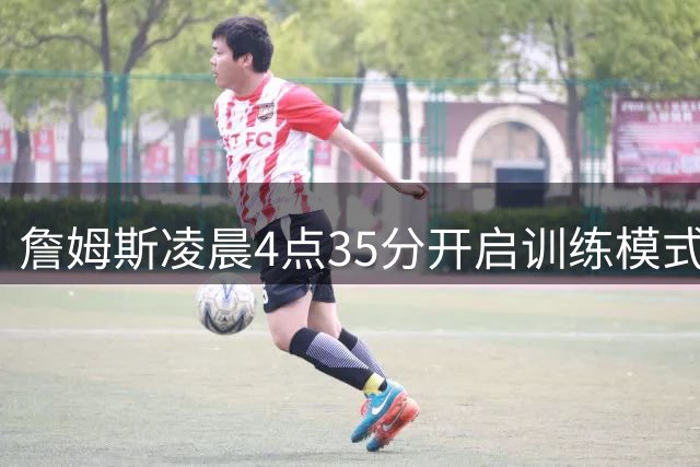 詹姆斯凌晨4点35分开启训练模式 敬业精神激励球迷