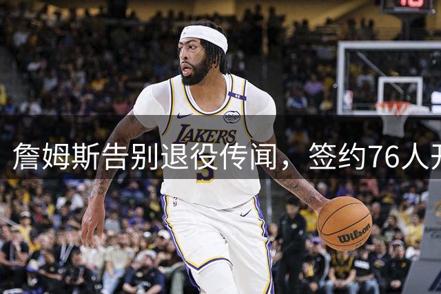 詹姆斯告别退役传闻，签约76人开启篮球生涯新篇章