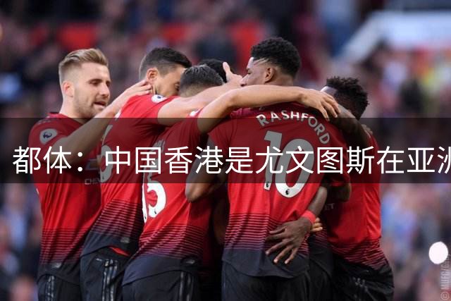 都体：中国香港是尤文图斯在亚洲战略布局的核心阵地与增长引擎