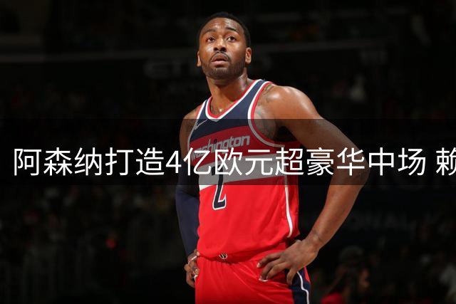 阿森纳打造4亿欧元超豪华中场 赖斯领衔创转会新高
