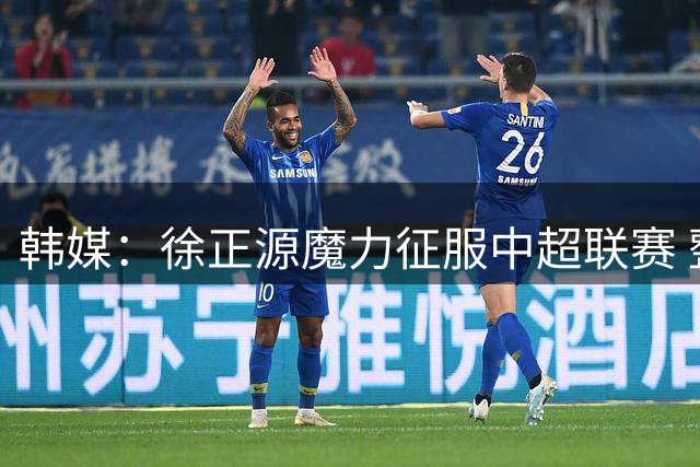 韩媒：徐正源魔力征服中超联赛 整个中国为之着迷