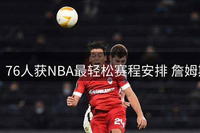 76人获NBA最轻松赛程安排 詹姆斯恩比德受益明显