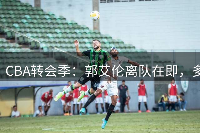 CBA转会季：郭艾伦离队在即，多名球星动向牵动球迷心