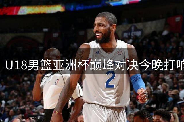 U18男篮亚洲杯巅峰对决今晚打响 中国小将12年后再战澳洲
